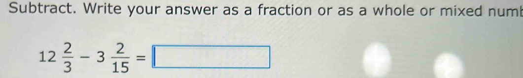 Subtract. Write your answer as a fraction or as a whole or mixed num
12 2/3 -3 2/15 =□