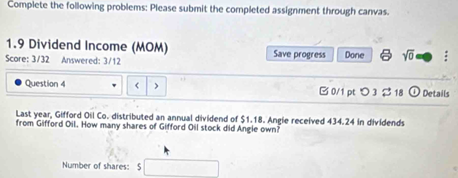 Complete the following problems: Please submit the completed assignment through canvas.
1.9 Dividend Income (MOM) 
Save progress 
Score: 3/32 Answered: 3/12 Done sqrt(0) 
Question 4 < > [0/1 pt つ 3 % 18 ① Details 
Last year, Gifford Oil Co. distributed an annual dividend of $1.18. Angie received 434.24 in dividends 
from Gifford Oil. How many shares of Gifford Oil stock did Angie own? 
Number of shares: □