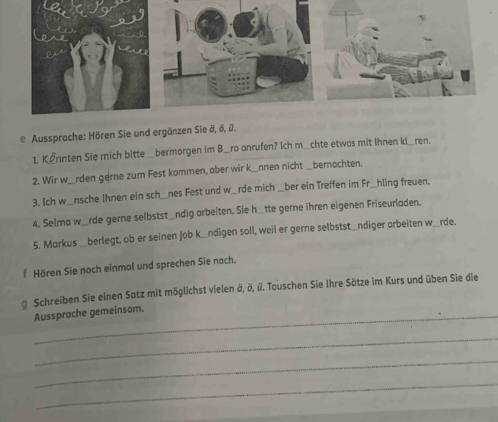 Aussprache: Hören Sie und ergänzen Sie ä, ö, ü. 
1. K İnnten Sie mich bitte bermorgen im B___ro anrufen? Ich m__chte etwas mit Ihnen kl__ren. 
2. Wir w rden gerne zum Fest kommen, aber wir k_nnen nicht _bernachten. 
3. Ich w_nsche Ihnen ein sch_nes Fest und w_rde mich __ber ein Treffen im Fr__hling freuen. 
4. Selma w_rde gerne selbstst_ndig arbeiten. Sie h_tte gerne ihren eigenen Friseurladen. 
5. Markus _berlegt, ob er seinen Job k_ndigen soll, weil er gerne selbstst_ndiger arbeiten w_rde. 
f Hören Sie noch einmal und sprechen Sie nach. 
g Schreiben Sie einen Satz mit möglichst vielen ä, ö, ü. Tauschen Sie Ihre Sätze im Kurs und üben Sie die 
Aussprache gemeinsam. 
_ 
_ 
_