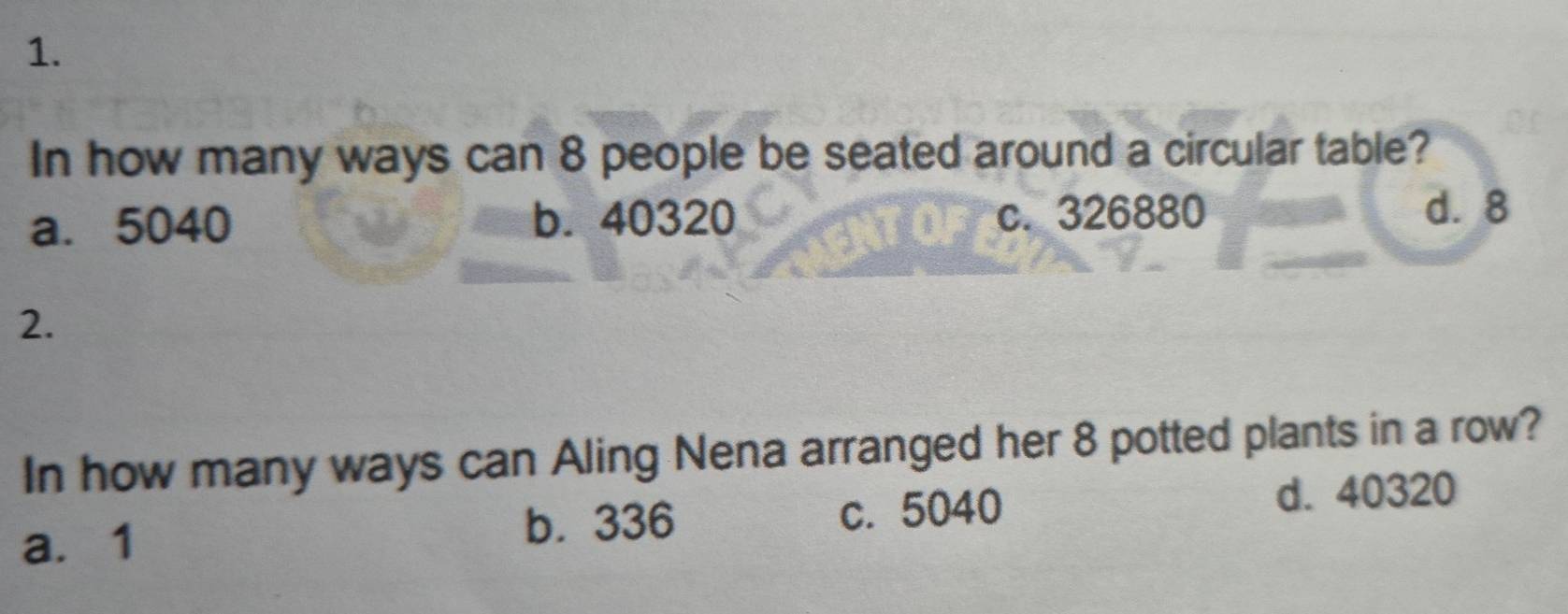 In how many ways can 8 people be seated around a circular table?
a. 5040 b. 40320 c. 326880 d. 8
2.
In how many ways can Aling Nena arranged her 8 potted plants in a row?
b. 336 d. 40320
a. 1 c. 5040