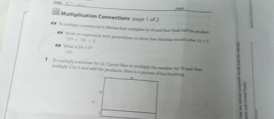 147 
Multiplication Connections page 1 of 2 
€X To multiply a number by 5; btarton fust undiphes by 10 and then finds half the ponduct 
CX. Write an exprestion with parentheses to show how Marissa would sale 34* 5
(24* 10)/ 2
eX What is 24* 5
120
1 To multiply a number by 12, Carter likes to multiply the number by 10 and then 
multiply it by 2 and add the products. Here is a picture of his thinking