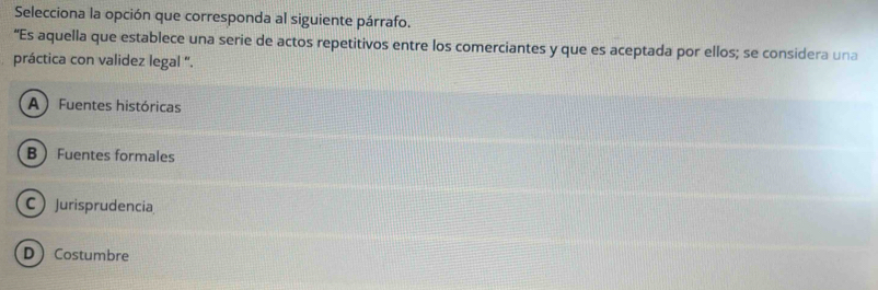 Selecciona la opción que corresponda al siguiente párrafo.
“Es aquella que establece una serie de actos repetitivos entre los comerciantes y que es aceptada por ellos; se considera una
práctica con validez legal '.
A  Fuentes históricas
B Fuentes formales
CJurisprudencia
DCostumbre