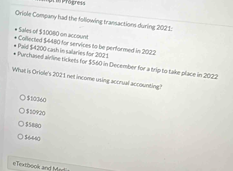 mpt in Progress
Oriole Company had the following transactions during 2021:
Sales of $10080 on account
Collected $4480 for services to be performed in 2022
Paid $4200 cash in salaries for 2021
Purchased airline tickets for $560 in December for a trip to take place in 2022
What is Oriole's 2021 net income using accrual accounting?
$10360
$10920
$5880
$6440
eTextbook and Media