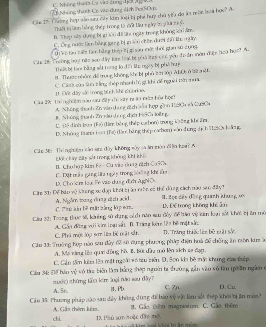 C. Nhủng thanh Cu vào dung dịch ÂgNOi
D: Nhúng thanh Cu vào dung dịch Fe₂(SO₄)₃.
Câu 27: Trường hợp nào sau đây kim loại bị phá huý chủ yếu do ăn mòn hoá học? A._
Thiết bị làm bằng thép trong lò đốt lâu ngày bị phá huý.
B. Thép xây dựng bị gí khi để lâu ngày trong không khí ẩm.
C. Ống nước làm bằng gang bị gì khi chôn dưới đất lâu ngày.
D) Vỏ tàu biển làm bằng thép bị gi sau một thời gian sử dụng.
Câu 28: Trường hợp nào sau đây kim loại bị phá huý chủ yếu do ăn mòn điện hoá học? A.
Thiết bị làm bằng sắt trong lò đốt lâu ngày bị phá huỷ.
B. Thước nhôm đề trong không khí bị phủ bởi lớp Al₂O₃ ở bề mặt.
C. Cánh cửa làm bằng thép nhanh bị gì khi để ngoài trời mưa.
D. Đốt dây sắt trong bình khí chlorine.
Câu 29: Thí nghiệm nào sau đây chi xảy ra ăn mòn hóa học?
A. Nhúng thanh Zn vào dung dịch hỗn hợp gồm H₂SO₄ và CuSO₄.
B. Nhúng thanh Zn vào dung dịch H₂SO₄ loãng.
C. Đế đinh iron (Fe) (làm bằng thép carbon) trong không khí ẩm.
D. Nhúng thanh iron (Fe) (làm bằng thép carbon) vào dung dịch H₂SO₄ loãng.
Câu 30: Thí nghiệm nào sau đây không xảy ra ăn mòn điện hoá? A.
Đốt cháy dây sắt trong không khí khô.
B. Cho hợp kim Fe - Cu vào dung dịch CuSO₄.
C. Đặt mẫu gang lâu ngày trong không khí ẩm.
D. Cho kim loại Fe vào dung dịch AgNO₃.
Câu 31: Để bảo vệ khung xe đạp khỏi bị ăn mòn có thể dùng cách nào sau đây?
A. Ngâm trong dung dịch acid. B. Bọc dây đồng quanh khung xe.
C. Phủ kín bề mặt bằng lớp sơn. D. Để trong không khí ẩm.
Câu 32: Trong thực tế, không sử dụng cách nào sau đây để bảo vệ kim loại sắt khỏi bị ăn mờ
A. Gắn đồng với kim loại sắt. B. Tráng kẽm lên bề mặt sắt.
C. Phủ một lớp sơn lên bề mặt sắt. D. Tráng thiếc lên bề mặt sắt.
Câu 33: Trường hợp nào sau đây đã sử dụng phương pháp điện hoá để chống ăn mòn kim lo
A. Mạ vàng lên quai đồng hồ. B. Bôi đầu mỡ lên xích xe đạp.
C. Gắn tấm kẽm lên mặt ngoài vỏ tàu biển. D. Sơn kín bề mặt khung cửa thép.
Câu 34: Để bảo vệ vỏ tàu biển làm bằng thép người ta thường gắn vào vỏ tàu (phần ngâm ở
nước) những tấm kim loại nào sau đây?
A. Sn. B. Pb. C. Zn. D. Cu.
Câu 35: Phương pháp nào sau đây không dùng đế bảo vệ vật làm sắt thép khỏi bị ăn môn?
A. Gắn thêm kêm. B. Gắn thêm magnesium. C. Gần thêm
chì. D. Phủ sơn hoặc đầu mỡ.
k ê  a  vô kim loại khởi hi ăn mòn