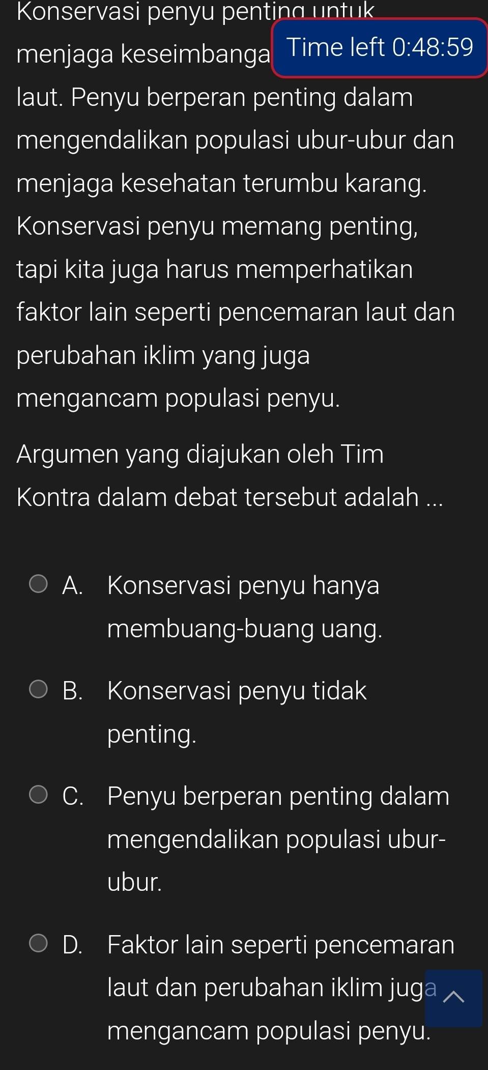 Konservasi penyu penting untuk
menjaga keseimbanga Time left 0:48:59
laut. Penyu berperan penting dalam
mengendalikan populasi ubur-ubur dan
menjaga kesehatan terumbu karang.
Konservasi penyu memang penting,
tapi kita juga harus memperhatikan
faktor lain seperti pencemaran laut dan
perubahan iklim yang juga
mengancam populasi penyu.
Argumen yang diajukan oleh Tim
Kontra dalam debat tersebut adalah ...
A. Konservasi penyu hanya
membuang-buang uang.
B. Konservasi penyu tidak
penting.
C. Penyu berperan penting dalam
mengendalikan populasi ubur-
ubur.
D. Faktor lain seperti pencemaran
laut dan perubahan iklim juga
mengancam populasi penyu.