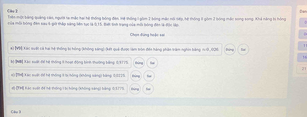 Dan
Trên một bảng quảng cáo, người ta mắc hai hệ thống bóng đèn. Hệ thống I gồm 2 bóng mắc nối tiếp, hệ thống II gồm 2 bóng mắc song song. Khả năng bị hỏng
của mỗi bóng đèn sau 6 giờ thấp sáng liên tục là 0,15. Biết tình trạng của mỗi bóng đèn là độc lập.
0
Chọn đúng hoặc sai
0
11
a) [VD] Xác suất cả hai hệ thống bị hỏng (không sáng) (kết quả được làm tròn đến hàng phần trăm nghìn bằng approx 0,026. Đúng Sai
16
b) [NB] Xác suất để hệ thống II hoạt động bình thường băng: 0,9775. Đúng Sai
21
c) [TH] Xác suất để hệ thống II bị hóng (không sáng) bằng: 0,0225. Đúng Sai
d) [TH] Xác suất đế hệ thống I bị hỏng (không sáng) bằng: 0,5775. Đúng Sai
Câu 3