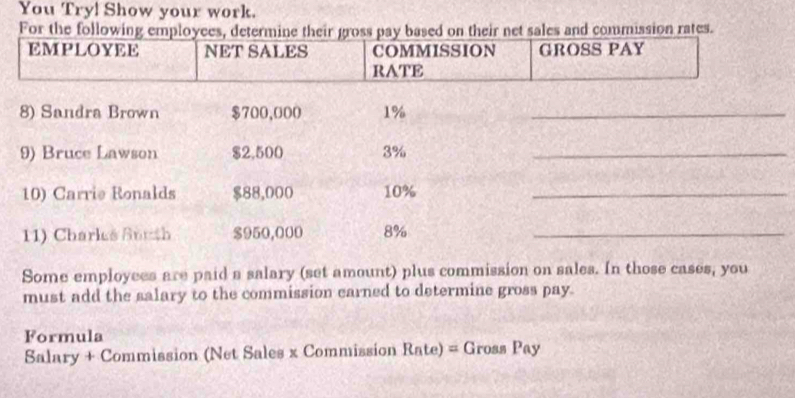 You Try! Show your work. 
For the fo and commission rates. 
Some employees are paid a salary (set amount) plus commission on sales. In those cases, you 
must add the salary to the commission earned to determine gross pay. 
Formula 
Salary + Commission (Net Sales x Commission Rnte)=G ross Pay