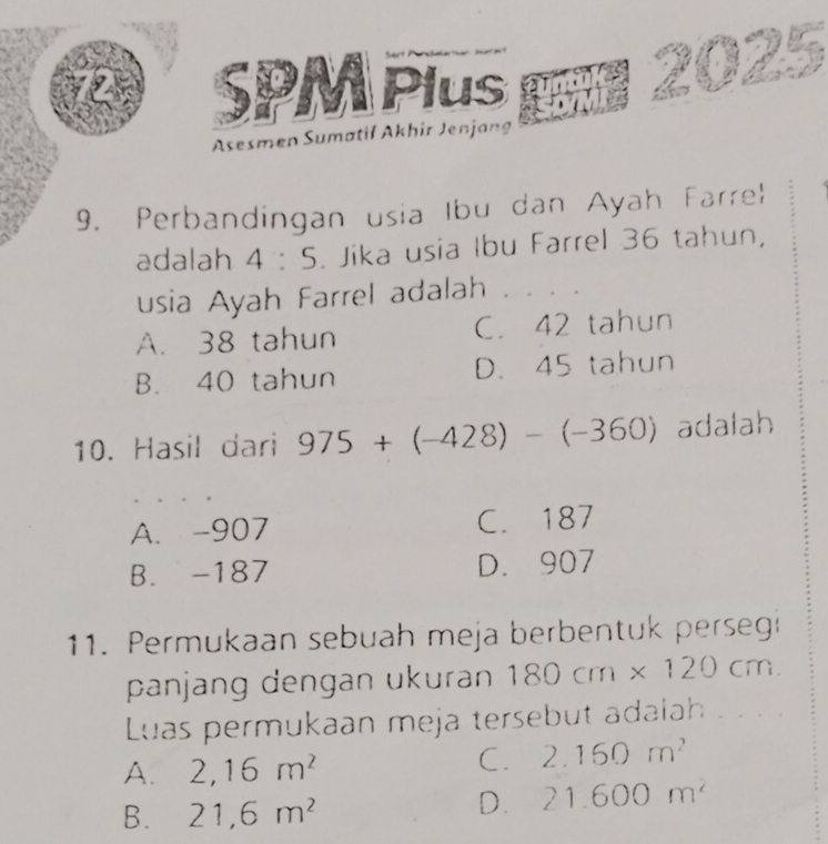 SPM Plus
Asesmen Sumatif Akhir Jenjang
9. Perbandingan usia Ibu dan Ayah Farrel
adalah 4:5. Jika usia Ibu Farrel 36 tahun,
usia Ayah Farrel adalah
A. 38 tahun C. 42 tahun
B. 40 tahun D. 45 tahun
10. Hasil dari 975+(-428)-(-360) adalah
A. -907 C. 187
B. -187 D. 907
11. Permukaan sebuah meja berbentuk perseg
panjang dengan ukuran 180cm* 120cm. 
Luas permukaan meja tersebut adalah . . . .
A. 2,16m^2
C. 2.160m^2
B. 21,6m^2
D. 21.600m^2