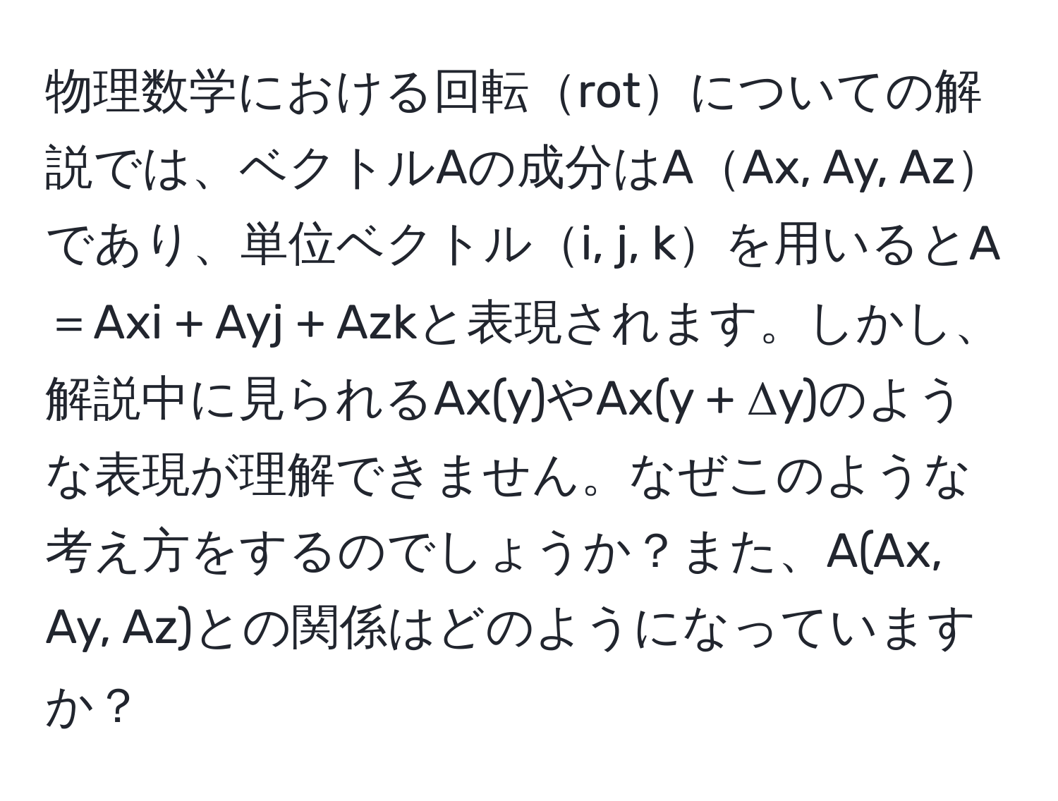 物理数学における回転rotについての解説では、ベクトルAの成分はAAx, Ay, Azであり、単位ベクトルi, j, kを用いるとA＝Axi + Ayj + Azkと表現されます。しかし、解説中に見られるAx(y)やAx(y + Δy)のような表現が理解できません。なぜこのような考え方をするのでしょうか？また、A(Ax, Ay, Az)との関係はどのようになっていますか？