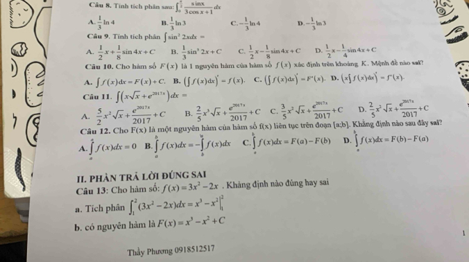 Tính tích phân sau: ∈t _0^((frac π)2) sin x/3cos x+1 dx
A.  1/3 ln 4 B.  1/3 ln 3 C. - 1/3 ln 4 D. - 1/3 ln 3
Câu 9, Tính tích phân ∈t sin^22xdx=
A.  1/2 x+ 1/8 sin 4x+C B.  1/3 sin^32x+C C.  1/2 x- 1/8 sin 4x+C D.  1/2 x- 1/4 sin 4x+C
Câu 10. Cho hàm số F(x) là 1 nguyên hàm của hàm số f(x) xác định trên khoảng K. Mệnh đề nào sat?
A. ∈t f(x)dx=F(x)+C. B. (∈t f(x)dx)'=f(x). C. (∈t f(x)dx)'=F'(x) D. (x∈t f(x)dx)'=f'(x).
Câu 11. ∈t (xsqrt(x)+e^(2017x))dx=
A.  5/2 x^2sqrt(x)+ e^(2017x)/2017 +C B.  2/5 x^3sqrt(x)+ e^(2017x)/2017 +C C.  3/5 x^2sqrt(x)+ e^(2017x)/2017 +C D.  2/5 x^2sqrt(x)+ e^(2017x)/2017 +C
Câu 12. Cho F(x) là một nguyên hàm của hàm số f(x) liên tục trên đoạn [a;b]. Khẳng định nào sau đây sai?
A. ∈tlimits _a^(4f(x)dx=0 B. ∈tlimits _a^bf(x)dx=-∈tlimits _b^bf(x)dx C. ∈tlimits _a^bf(x)dx=F(a)-F(b) D. ∈tlimits _a^bf(x)dx=F(b)-F(a)
II. phÀN tRả lời đúng sai
Câu 13: Cho hàm số: f(x)=3x^2)-2x. Khảng định nào đúng hay sai
a. Tích phân ∈t _1^(2(3x^2)-2x)dx=x^3-x^2|_1^(2
b. có nguyên hàm là F(x)=x^3)-x^2+C
1
Thầy Phương 0918512517