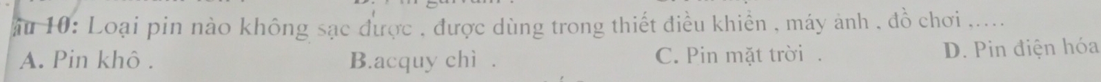 ău 10: Loại pin nào không sạc được , được dùng trong thiết điều khiển , máy ảnh , đồ chơi ,....
A. Pin khô . B.acquy chì . C. Pin mặt trời. D. Pin điện hóa