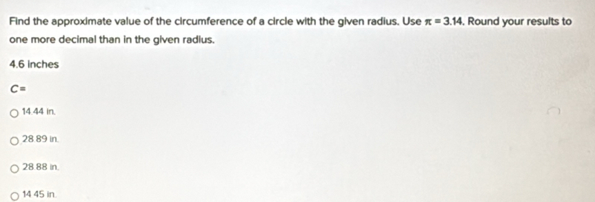 Find the approximate value of the circumference of a circle with the given radius. Use π =3.14 , Round your results to
one more decimal than in the given radius.
4.6 inches
C=
14.44 in.
28.89 in.
28.88 in.
14 45 in.