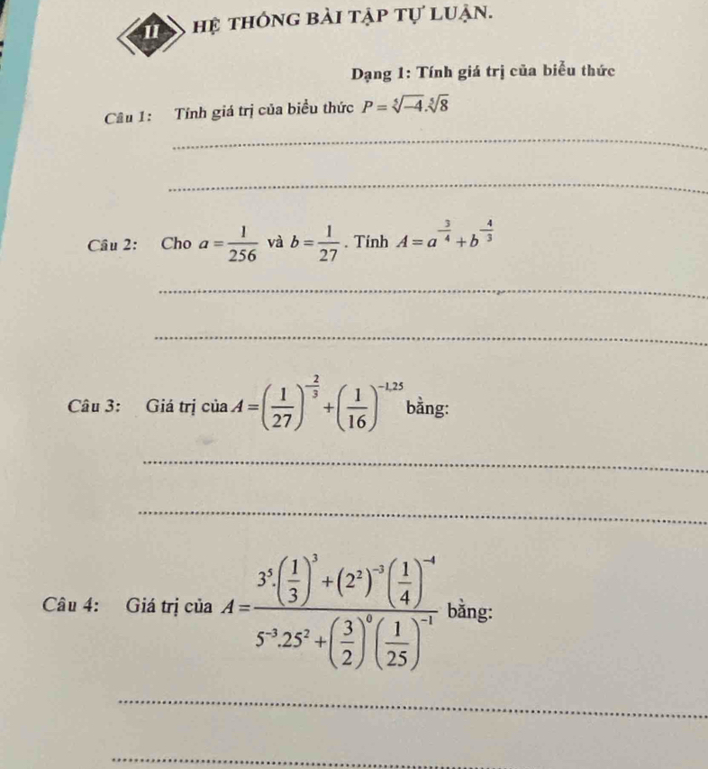 hệ thông bài tập tự luận. 
Dạng 1: Tính giá trị của biểu thức 
Câu 1: Tính giá trị của biểu thức P=sqrt[5](-4).sqrt[5](8)
_ 
_ 
Câu 2: Cho a= 1/256  và b= 1/27 . Tính A=a^(-frac 3)4+b^(-frac 4)3
_ 
_ 
Câu 3: Giá trị ciaA=( 1/27 )^- 2/3 +( 1/16 )^-1.25 bằng: 
_ 
_ 
Câu 4: Giá trị csin A=frac 3^5( 1/3 )^3+(2^2)^-2( 1/4 )^-45^(-3).25^2+( 3/2 )^0( 1/25 )^-1 bằng: 
_ 
_