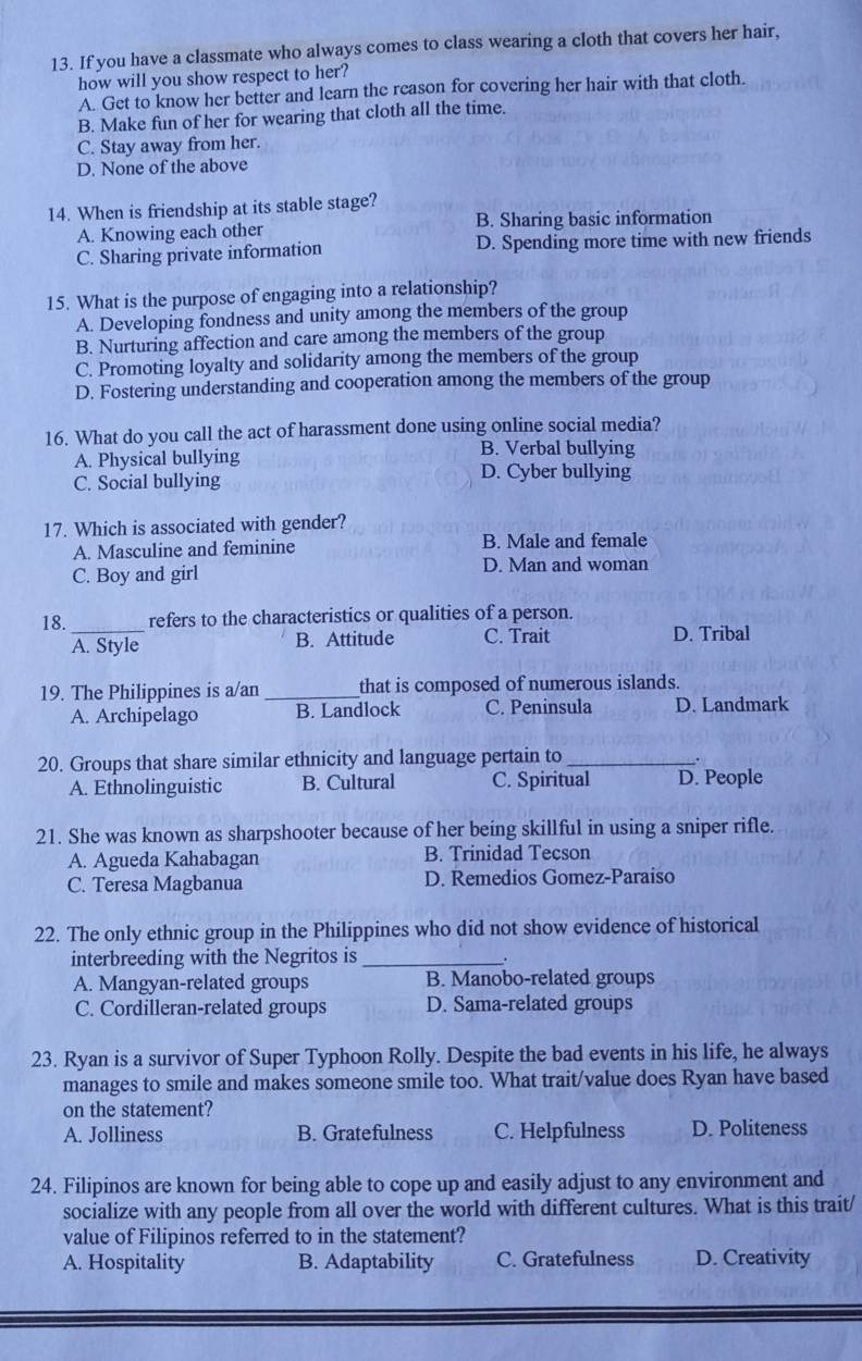 If you have a classmate who always comes to class wearing a cloth that covers her hair,
how will you show respect to her?
A. Get to know her better and learn the reason for covering her hair with that cloth.
B. Make fun of her for wearing that cloth all the time.
C. Stay away from her.
D. None of the above
14. When is friendship at its stable stage?
A. Knowing each other B. Sharing basic information
C. Sharing private information D. Spending more time with new friends
15. What is the purpose of engaging into a relationship?
A. Developing fondness and unity among the members of the group
B. Nurturing affection and care among the members of the group
C. Promoting loyalty and solidarity among the members of the group
D. Fostering understanding and cooperation among the members of the group
16. What do you call the act of harassment done using online social media?
A. Physical bullying
B. Verbal bullying
C. Social bullying D. Cyber bullying
17. Which is associated with gender?
A. Masculine and feminine B. Male and female
C. Boy and girl D. Man and woman
18._ refers to the characteristics or qualities of a person.
A. Style B. Attitude C. Trait D. Tribal
19. The Philippines is a/an _that is composed of numerous islands.
A. Archipelago B. Landlock C. Peninsula D. Landmark
20. Groups that share similar ethnicity and language pertain to_
.
A. Ethnolinguistic B. Cultural C. Spiritual D. People
21. She was known as sharpshooter because of her being skillful in using a sniper rifle.
A. Agueda Kahabagan B. Trinidad Tecson
C. Teresa Magbanua D. Remedios Gomez-Paraiso
22. The only ethnic group in the Philippines who did not show evidence of historical
interbreeding with the Negritos is_
A. Mangyan-related groups B. Manobo-related groups
C. Cordilleran-related groups D. Sama-related groups
23. Ryan is a survivor of Super Typhoon Rolly. Despite the bad events in his life, he always
manages to smile and makes someone smile too. What trait/value does Ryan have based
on the statement?
A. Jolliness B. Gratefulness C. Helpfulness D. Politeness
24. Filipinos are known for being able to cope up and easily adjust to any environment and
socialize with any people from all over the world with different cultures. What is this trait/
value of Filipinos referred to in the statement?
A. Hospitality B. Adaptability C. Gratefulness D. Creativity