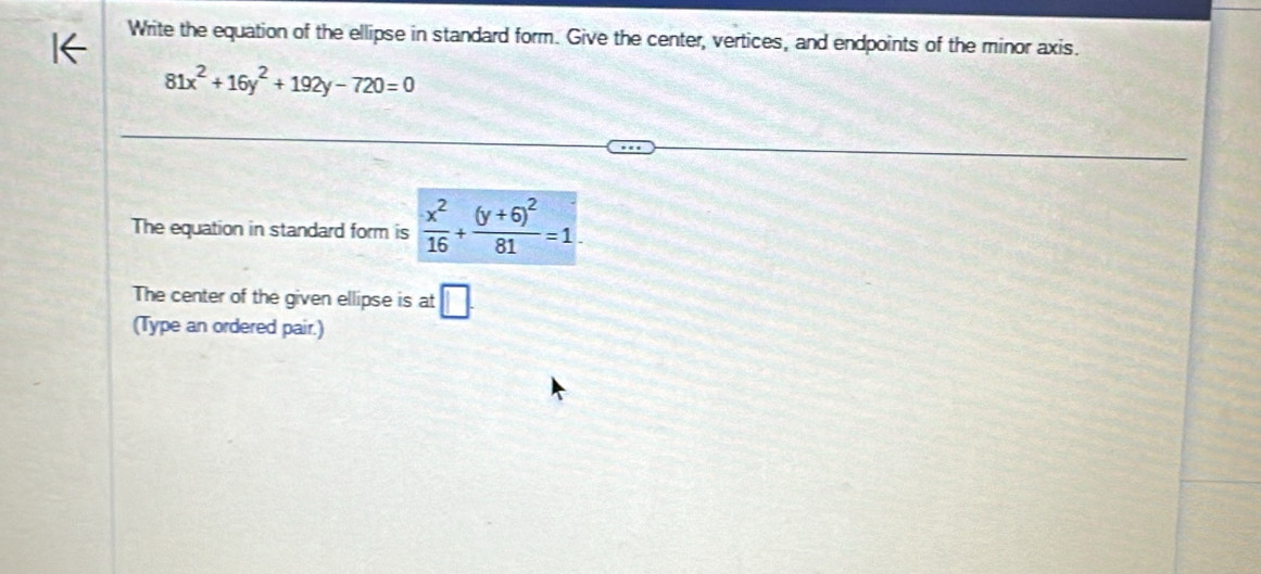 Write the equation of the ellipse in standard form. Give the center, vertices, and endpoints of the minor axis.
81x^2+16y^2+192y-720=0
The equation in standard form is  x^2/16 +frac (y+6)^281=1. 
The center of the given ellipse is at □ . 
(Type an ordered pair.)