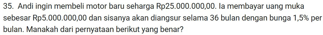 Andi ingin membeli motor baru seharga Rp25.000.000,00. Ia membayar uang muka 
sebesar Rp5.000.000,00 dan sisanya akan diangsur selama 36 bulan dengan bunga 1,5% per 
bulan. Manakah dari pernyataan berikut yang benar?