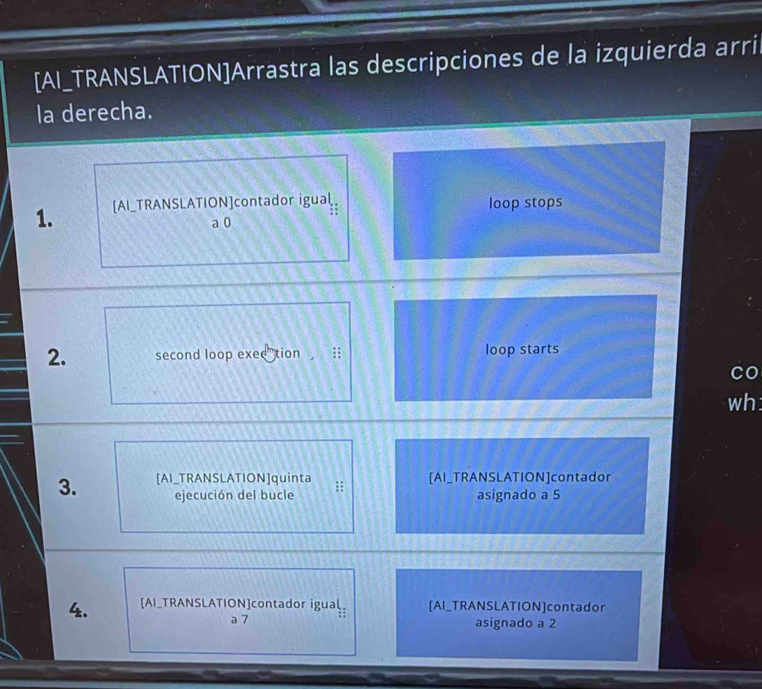 [AI_TRANSLATION]Arrastra las descripciones de la izquierda arri 
la derecha. 
1. [AI_TRANSLATION]contador igual 
I 
loop stops 
a 0
2. second loop exed tion ;: loop starts 
CO 
wh: 
3. 
[AI_TRANSLATION]quinta [AI_TRANSLATION]contador 
ejecución del bucle asignado a 5
4. [AI_TRANSLATION]contador igual [AI_TRANSLATION]contador 
a 7 asignado a 2