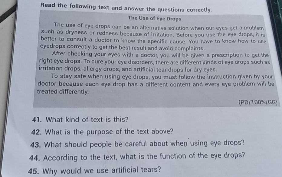 Read the following text and answer the questions correctly. 
The Use of Eye Drops 
The use of eye drops can be an alternative solution when our eyes get a problem 
such as dryness or redness because of irritation. Before you use the eye drops, it is 
better to consult a doctor to know the specific cause. You have to know how to use 
eyedrops correctly to get the best result and avoid complaints. 
After checking your eyes with a doctor, you will be given a prescription to get the 
right eye drops. To cure your eye disorders, there are different kinds of eye drops such as 
irritation drops, allergy drops, and artificial tear drops for dry eyes. 
To stay safe when using eye drops, you must follow the instruction given by your 
doctor because each eye drop has a different content and every eye problem will be 
treated differently. 
(PD/100%/GG) 
41. What kind of text is this? 
42. What is the purpose of the text above? 
43. What should people be careful about when using eye drops? 
44. According to the text, what is the function of the eye drops? 
45. Why would we use artificial tears?