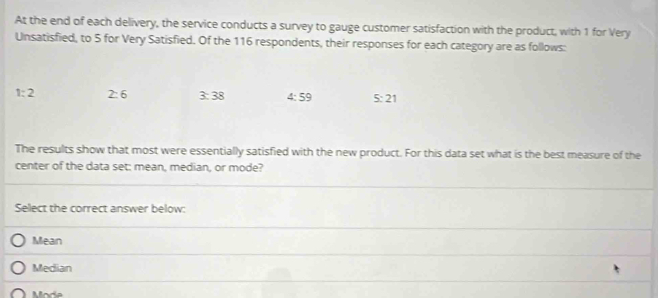 At the end of each delivery, the service conducts a survey to gauge customer satisfaction with the product, with 1 for Very
Unsatisfied, to 5 for Very Satisfied. Of the 116 respondents, their responses for each category are as follows:
1:2 2:6 3:38 4:59 5:21
The results show that most were essentially satisfied with the new product. For this data set what is the best measure of the
center of the data set: mean, median, or mode?
Select the correct answer below:
Mean
Median