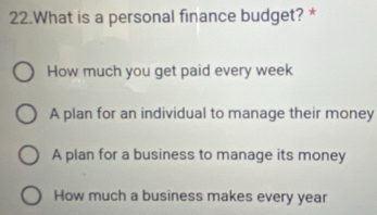 What is a personal finance budget? *
How much you get paid every week
A plan for an individual to manage their money
A plan for a business to manage its money
How much a business makes every year