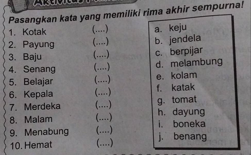 Alsuuge
Pasangkan kata yang memiliki rima akhir sempurna!
1. Kotak
C_ .... ) a. keju
2. Payung (…)_
b. jendela
3. Baju (..)
c. berpijar
4. Senang (…)_ d. melambung
5. Belajar (....) e. kolam
6. Kepala (....) f. katak
7. Merdeka (..) g. tomat
8. Malam (...)
h. dayung
i. boneka
9. Menabung (....)
j. benang
10. Hemat (.)_