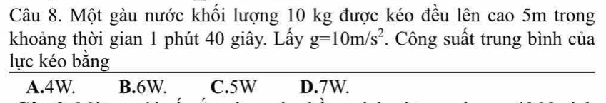 Một gàu nước khối lượng 10 kg được kéo đều lên cao 5m trong
khoảng thời gian 1 phút 40 giây. Lấy g=10m/s^2. Công suất trung bình của
lực kéo bằng
A. 4W. B. 6W. C. 5W D. 7W.