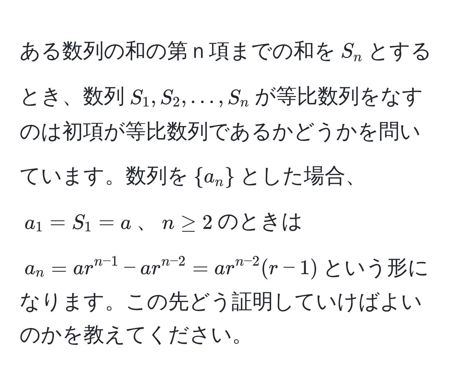 ある数列の和の第ｎ項までの和を$S_n$とするとき、数列$S_1, S_2, ..., S_n$が等比数列をなすのは初項が等比数列であるかどうかを問いています。数列を$a_n$とした場合、$a_1 = S_1 = a$、$n ≥ 2$のときは$a_n = a r^(n-1) - a r^(n-2) = a r^(n-2) (r - 1)$という形になります。この先どう証明していけばよいのかを教えてください。