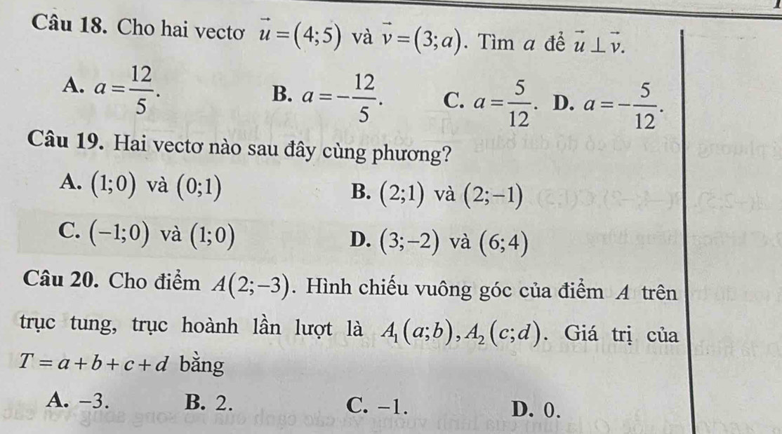 Cho hai vectơ vector u=(4;5) và vector v=(3;a). Tìm a để vector u⊥ vector v.
A. a= 12/5 .
B. a=- 12/5 . C. a= 5/12 . D. a=- 5/12 . 
Câu 19. Hai vectơ nào sau đây cùng phương?
A. (1;0) và (0;1) (2;1) và (2;-1)
B.
C. (-1;0) và (1;0)
D. (3;-2) và (6;4)
Câu 20. Cho điểm A(2;-3). Hình chiếu vuông góc của điểm A trên
trục tung, trục hoành lần lượt là A_1(a;b), A_2(c;d). Giá trị của
T=a+b+c+d bằng
A. -3. B. 2. C. -1. D. 0.