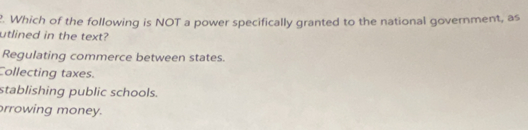 Which of the following is NOT a power specifically granted to the national government, as
utlined in the text?
Regulating commerce between states.
Collecting taxes.
stablishing public schools.
rrowing money.