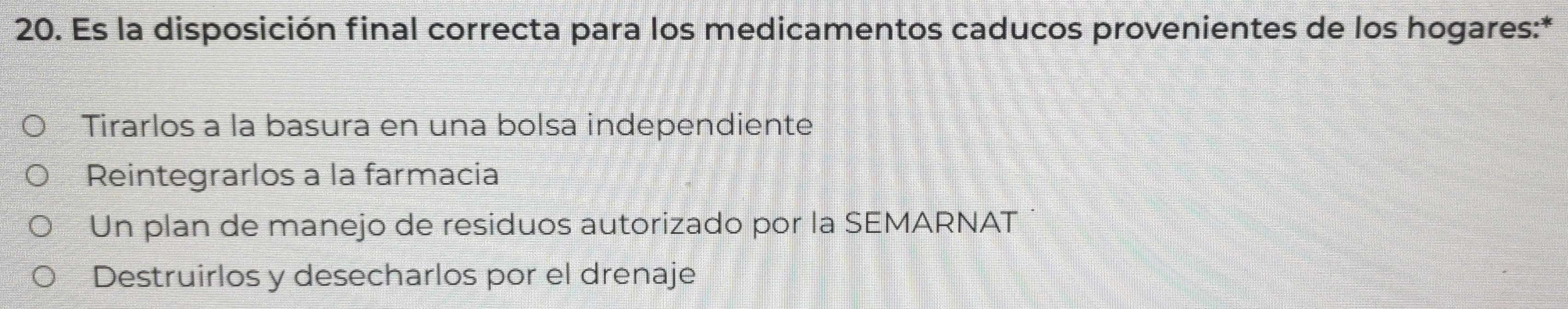 Es la disposición final correcta para los medicamentos caducos provenientes de los hogares:*
Tirarlos a la basura en una bolsa independiente
Reintegrarlos a la farmacia
Un plan de manejo de residuos autorizado por la SEMARNAT
Destruirlos y desecharlos por el drenaje