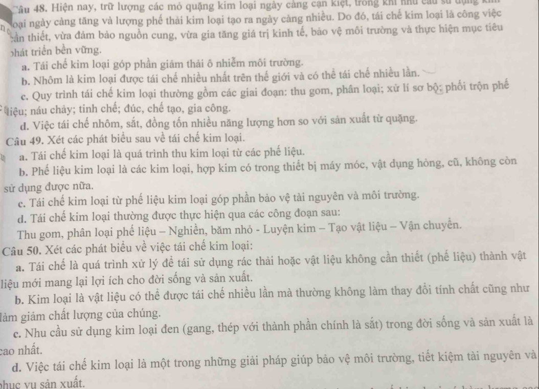 Hiện nay, trữ lượng các mỏ quặng kim loại ngày cảng cạn kiệt, trong khi nhu cau sử tụng
2 loại ngày cảng tăng và lượng phế thải kim loại tạo ra ngày cảng nhiều. Do đó, tái chế kim loại là công việc
tần thiết, vừa đảm bảo nguồn cung, vừa gia tăng giá trị kinh tế, bảo vệ môi trường và thực hiện mục tiêu
bhát triển bền vững.
a. Tái chế kim loại góp phần giảm thải ô nhiễm môi trường.
b. Nhôm là kim loại được tái chế nhiều nhất trên thế giới và có thể tái chế nhiều lần.
c. Quy trình tái chế kim loại thường gồm các giai đoạn: thu gom, phân loại; xử lí sơ bộ; phối trộn phế
liệu; náu chảy; tinh chế; đúc, chế tạo, gia công.
d. Việc tái chế nhôm, sắt, đồng tốn nhiều năng lượng hơn so với sản xuất từ quặng.
Câu 49. Xét các phát biểu sau về tái chế kim loại.
a. Tái chế kim loại là quá trình thu kim loại từ các phế liệu.
b. Phế liệu kim loại là các kim loại, hợp kim có trong thiết bị máy móc, vật dụng hỏng, cũ, không còn
sử dụng được nữa.
c. Tái chế kim loại từ phế liệu kim loại góp phần bảo vệ tài nguyên và môi trường.
d. Tái chế kim loại thường được thực hiện qua các công đoạn sau:
Thu gom, phân loại phế liệu - Nghiền, băm nhỏ - Luyện kim - Tạo vật liệu - Vận chuyển.
Câu 50. Xét các phát biểu về việc tái chế kim loại:
a. Tái chế là quá trình xử lý để tái sử dụng rác thải hoặc vật liệu không cần thiết (phế liệu) thành vật
liệu mới mang lại lợi ích cho đời sống và sản xuất.
b. Kim loại là vật liệu có thể được tái chế nhiều lần mà thường không làm thay đổi tính chất cũng như
làm giảm chất lượng của chúng.
c. Nhu cầu sử dụng kim loại đen (gang, thép với thành phần chính là sắt) trong đời sống và sản xuất là
cao nhất.
d. Việc tái chế kim loại là một trong những giải pháp giúp bảo vệ môi trường, tiết kiệm tài nguyên và
phục vụ sản xuất.