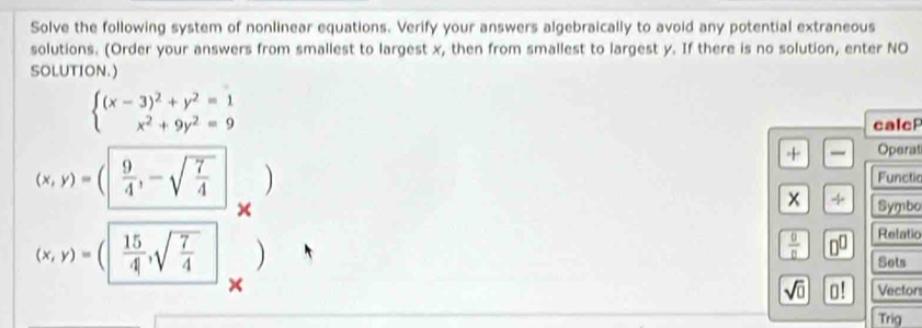 Solve the following system of nonlinear equations. Verify your answers algebraically to avoid any potential extraneous 
solutions. (Order your answers from smallest to largest x, then from smallest to largest y. If there is no solution, enter NO 
SOLUTION.)
beginarrayl (x-3)^2+y^2=1 x^2+9y^2=9endarray.
calcP 
+ Operat
(x,y)=( 9/4 ,-sqrt(frac 7)4 ) 
Functic 
x + 
× Symbo
(x,y)=( 15/4 ,sqrt(frac 7)4 )
 0/0  0^(□) Relatic 
Sets 
× Vectors 
sqrt(□ ) o! 
Trig