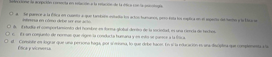 Seleccione la acepción correcta en relación a la relación de la ética con la psicología.
a. Se parece a la Ética en cuanto a que también estudia los actos humanos, pero ésta los explica en el aspecto del hecho y la Ética se
interesa en cómo debe ser ese acto.
b. Estudia el comportamiento del hombre en forma global dentro de la sociedad, es una ciencia de hechos.
c. Es un conjunto de normas que rigen la conducta humana y en esto se parece a la Ética.
d. Consiste en lograr que una persona haga, por sí misma, lo que debe hacer. En sí la educación es una disciplina que complementa a la
Ética y viceversa.