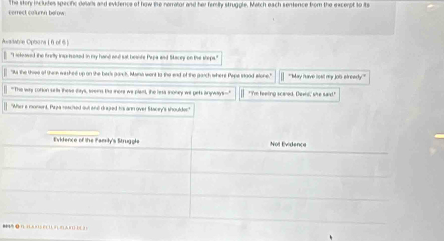 The story includes specific detalls and evidence of how the narrator and her family struggle. Match each sentence from the excerpt to its 
correct column below: 
Available Optons ( 6 of 6 ) 
"I released the firefly imprisoned in my hand and sat beside Papa and Stacey on the steps." 
"As the three of them washed up on the back porch, Mama went to the end of the porch where Papa stood alone." "'May have lost my job already.'' 
"The way cotton sells these days, seems the more we plant, the less money we gets anyways— "I'm feeling scared, David,' she said." 
"Aher a moment, Papa reached out and draped his arm over Stacey's shoulder." 
Evidence of the Family's Struggle Not Evidence 
DP B ● B BAN) (1 3), F BA 1(1) EC 2 1