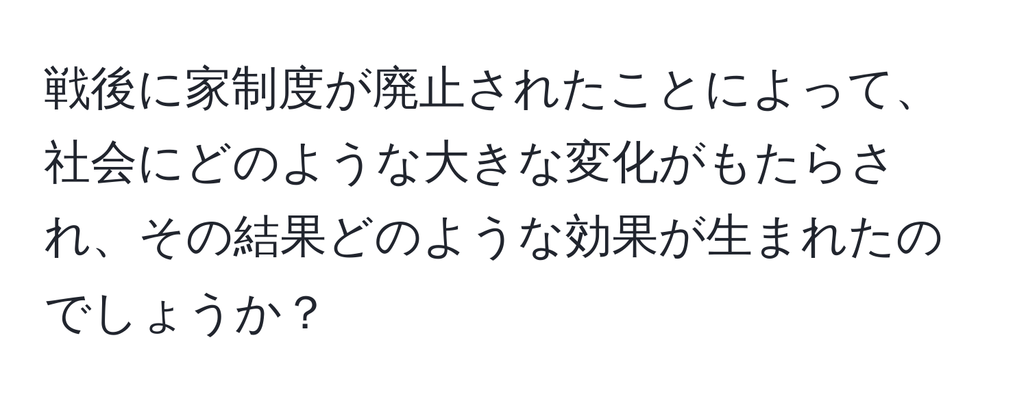 戦後に家制度が廃止されたことによって、社会にどのような大きな変化がもたらされ、その結果どのような効果が生まれたのでしょうか？