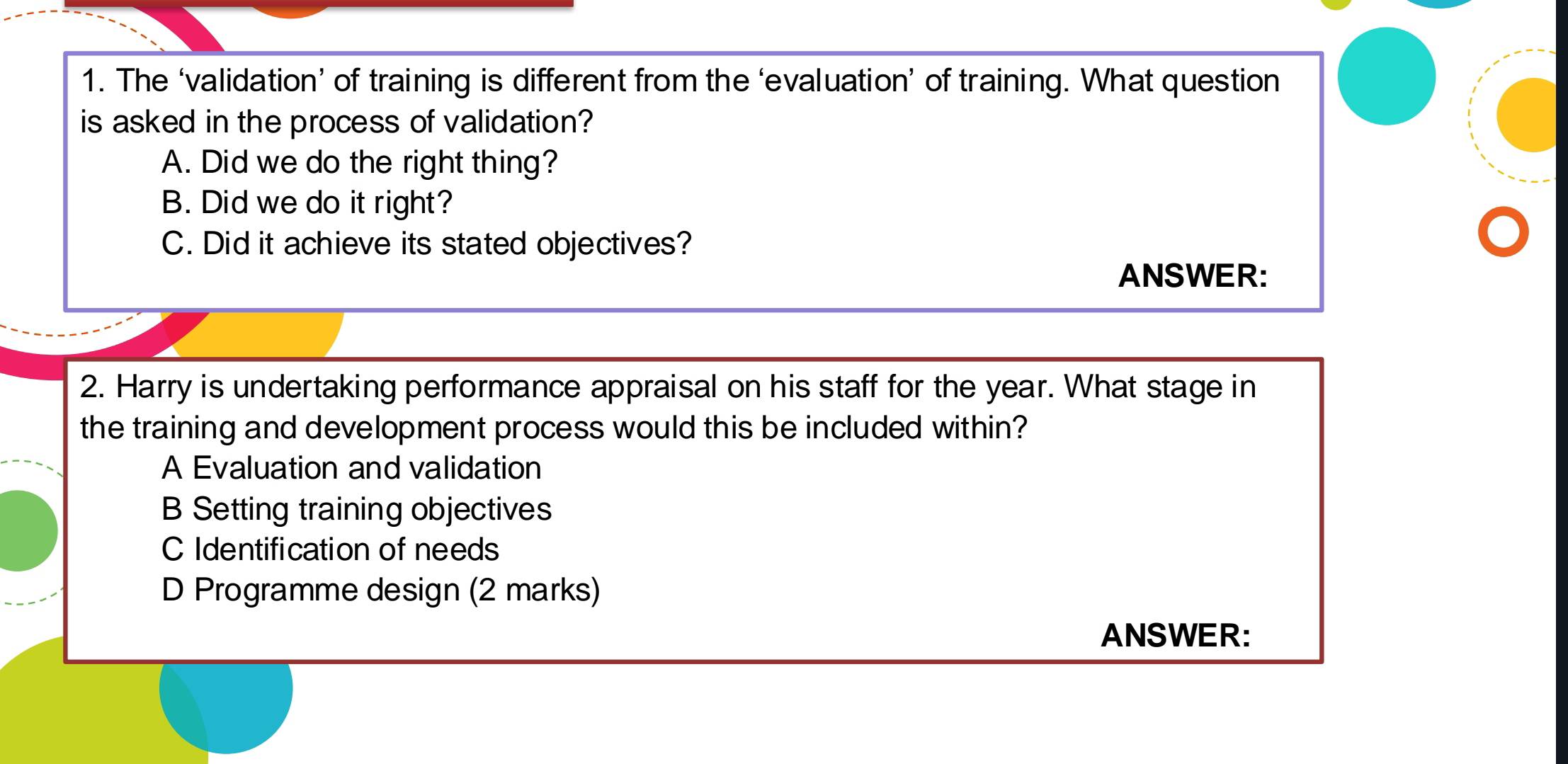 The ‘validation’ of training is different from the ‘evaluation’ of training. What question
is asked in the process of validation?
A. Did we do the right thing?
B. Did we do it right?
C. Did it achieve its stated objectives?
ANSWER:
2. Harry is undertaking performance appraisal on his staff for the year. What stage in
the training and development process would this be included within?
A Evaluation and validation
B Setting training objectives
C Identification of needs
D Programme design (2 marks)
ANSWER: