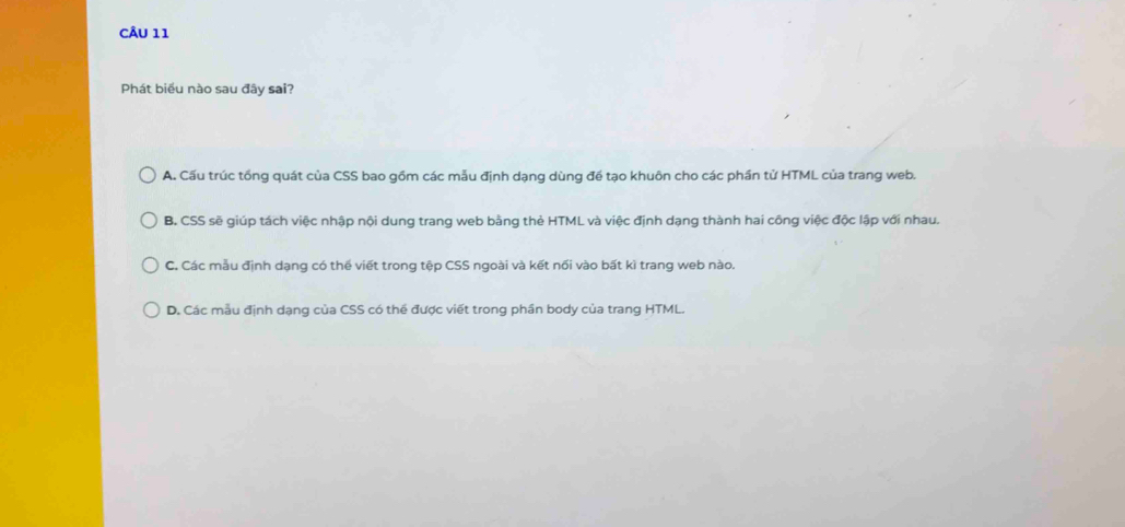 Phát biểu nào sau đây sai?
A. Cấu trúc tổng quát của CSS bao gồm các mẫu định dạng dùng đề tạo khuôn cho các phần tử HTML của trang web.
B. CSS sẽ giúp tách việc nhập nội dung trang web bằng thẻ HTML và việc định dạng thành hai công việc độc lập với nhau.
C. Các mẫu định dạng có thể viết trong tệp CSS ngoài và kết nối vào bất kì trang web nào.
D. Các mẫu định dạng của CSS có thể được viết trong phần body của trang HTML.