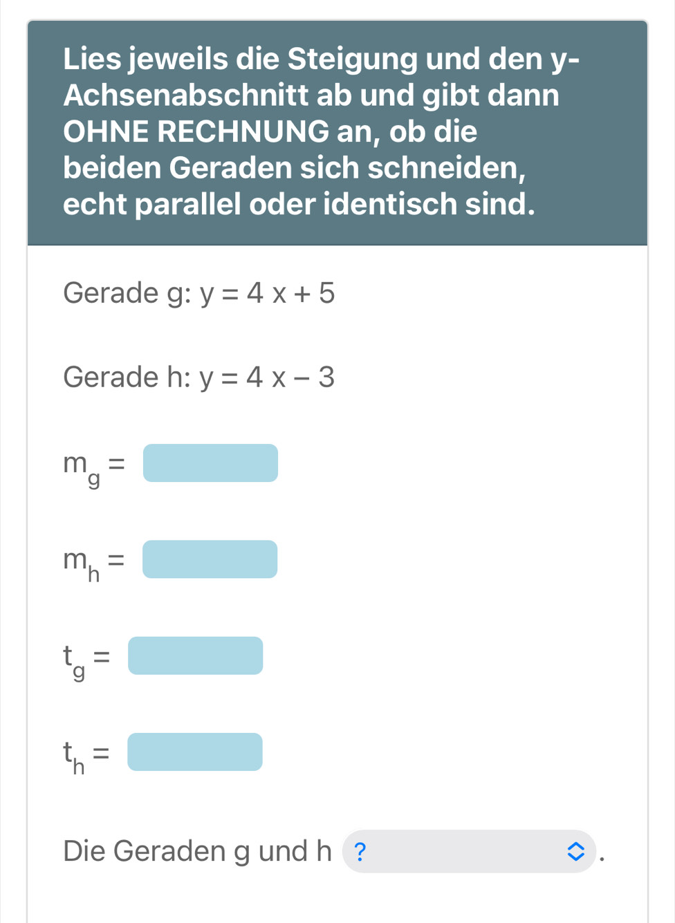 Lies jeweils die Steigung und den y- 
Achsenabschnitt ab und gibt dann 
OHNE RECHNUNG an, ob die 
beiden Geraden sich schneiden, 
echt parallel oder identisch sind. 
Gerade g: y=4x+5
Gerade h: y=4x-3
m_g= □  □ 
m_h= ^circ  
(□)°
t_g=□
t_h=□
Die Geraden g und h ?