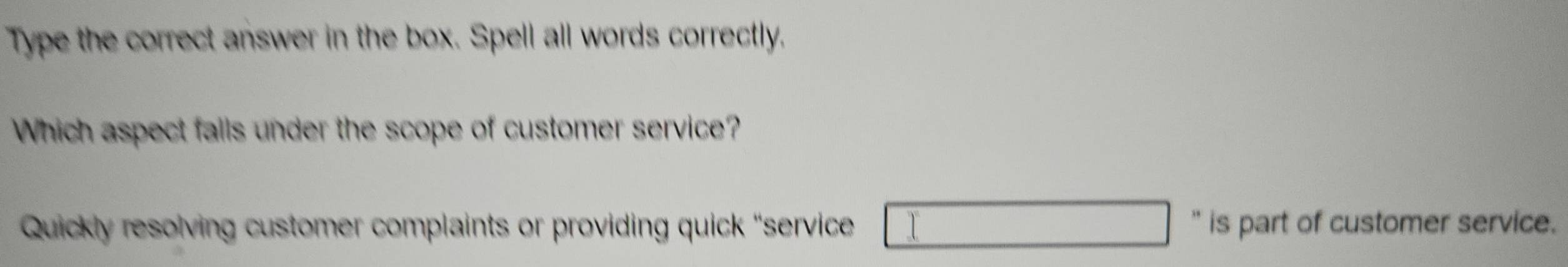 Type the correct answer in the box. Spell all words correctly.
Which aspect falls under the scope of customer service?
Quickly resolving customer complaints or providing quick “service '' is part of customer service.