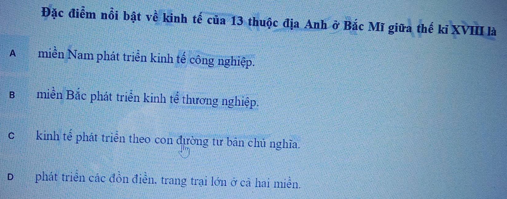 Đặc điểm nổi bật về kinh tế của 13 thuộc địa Anh ở Bắc Mĩ giữa thế kỉ XVIII là
Amiền Nam phát triển kinh tế công nghiệp.
Bmiền Bắc phát triển kinh tế thương nghiệp.
ckinh tế phát triển theo con đường tư bān chủ nghĩa.
D phát triển các đồn điễn, trang trại lớn ở cả hai miền.