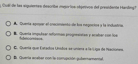 ¿ Cuál de las siguientes describe mejor los objetivos del presidente Harding?
A. Quería apoyar el crecimiento de los negocios y la industria.
B. Quería impulsar reformas progresistas y acabar con los
fideicomisos.
C. Quería que Estados Unidos se uniera a la Liga de Naciones.
D. Quería acabar con la corrupción gubernamental.