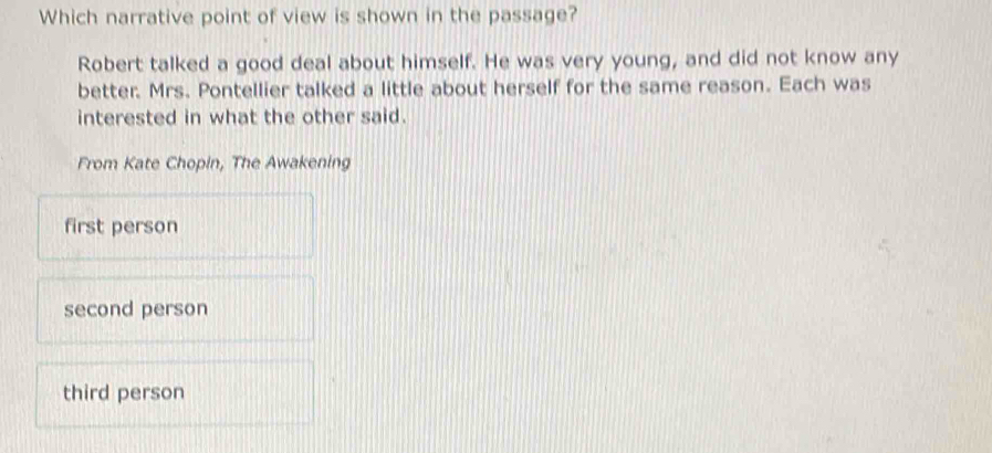 Which narrative point of view is shown in the passage?
Robert talked a good deal about himself. He was very young, and did not know any
better. Mrs. Pontellier talked a little about herself for the same reason. Each was
interested in what the other said.
From Kate Chopin, The Awakening
first person
second person
third person