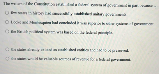 The writers of the Constitution established a federal system of government in part because …
few states in history had successfully established unitary governments.
Locke and Montesquieu had concluded it was superior to other systems of government.
the British political system was based on the federal principle.
the states already existed as established entities and had to be preserved.
the states would be valuable sources of revenue for a federal government.