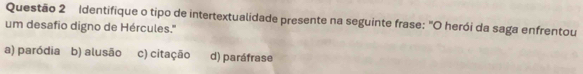 Identifique o tipo de intertextualidade presente na seguinte frase: "O herói da saga enfrentou
um desafio digno de Hércules.''
a) paródia b) alusão c) citação d) paráfrase