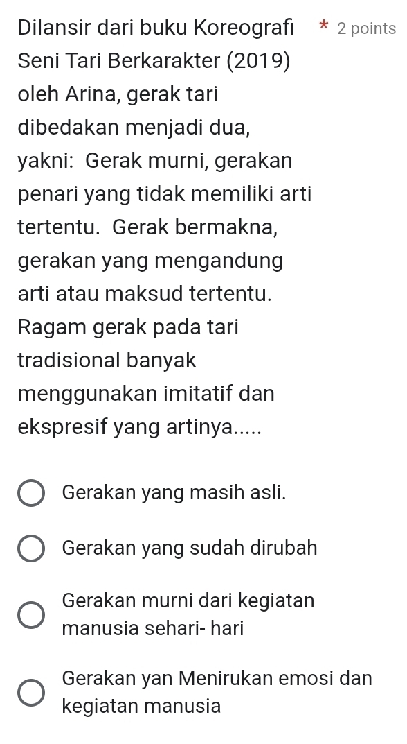 Dilansir dari buku Koreografı * 2 points
Seni Tari Berkarakter (2019)
oleh Arina, gerak tari
dibedakan menjadi dua,
yakni: Gerak murni, gerakan
penari yang tidak memiliki arti
tertentu. Gerak bermakna,
gerakan yang mengandung
arti atau maksud tertentu.
Ragam gerak pada tari
tradisional banyak
menggunakan imitatif dan
ekspresif yang artinya.....
Gerakan yang masih asli.
Gerakan yang sudah dirubah
Gerakan murni dari kegiatan
manusia sehari- hari
Gerakan yan Menirukan emosi dan
kegiatan manusia