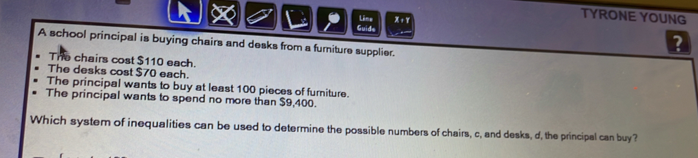 Line x+1 
TYRONE YOUNG
Guide
A school principal is buying chairs and desks from a furniture supplier.
?
The chairs cost $110 each.
The desks cost $70 each.
The principal wants to buy at least 100 pieces of furniture.
The principal wants to spend no more than $9,400.
Which system of inequalities can be used to determine the possible numbers of chairs, c, and desks, d, the principal can buy?