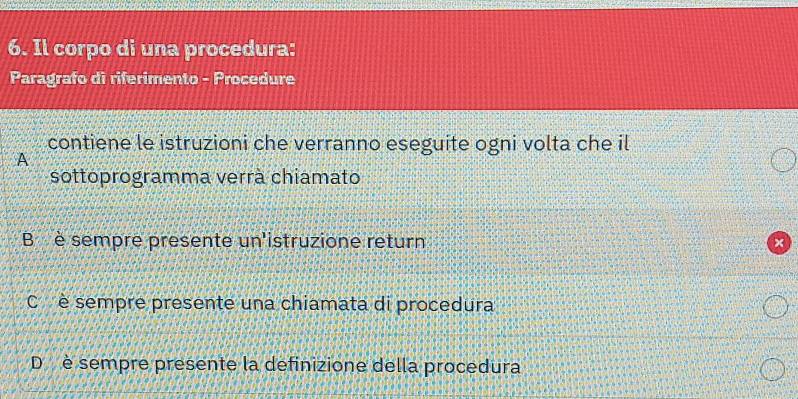 Il corpo di una procedura:
Paragrafo di riferimento - Procedure
contiene le istruzioni che verranno eseguite ogni volta che il
A
sottoprogramma verrà chiamato
B è sempre presente un'istruzione return
C è sempre presente una chiamata di procedura
D è sempre presente la definizione della procedura