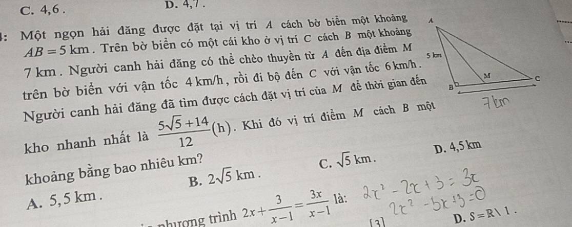 C. 4, 6. D. 4, 7.
4: Một ngọn hải đăng được đặt tại vị trí A cách bờ biển một khoảng
AB=5km. Trên bờ biển có một cái kho ở vị trí C cách B một khoảng
7km. Người canh hải đăng có thể chèo thuyền từ A đến địa điểm M
trên bờ biển với vận tốc 4 km/h, rồi đi bộ đến C với vận tốc 6km/h.
Người canh hải đăng đã tìm được cách đặt vị trí của Mỹđề thời gian đến
kho nhanh nhất là  (5sqrt(5)+14)/12 (h). Khi đó vị trí điềm M cách B một
khoảng bằng bao nhiêu km?
C. sqrt(5)km. D. 4,5 km
B. 2sqrt(5)km.
A. 5,5 km.
nhượng trình 2x+ 3/x-1 = 3x/x-1  là:
D. S=R/1.