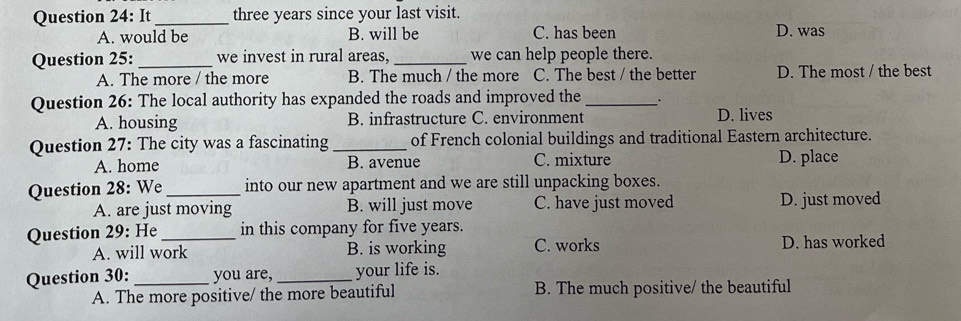 It_ three years since your last visit.
A. would be B. will be C. has been D. was
Question 25: _we invest in rural areas, _we can help people there.
A. The more / the more B. The much / the more C. The best / the better D. The most / the best
Question 26: The local authority has expanded the roads and improved the _.
A. housing B. infrastructure C. environment D. lives
Question 27: The city was a fascinating _of French colonial buildings and traditional Eastern architecture.
A. home B. avenue C. mixture D. place
Question 28: We_ into our new apartment and we are still unpacking boxes.
A. are just moving B. will just move C. have just moved D. just moved
Question 29: He_ in this company for five years.
A. will work B. is working C. works D. has worked
Question 30: _you are, _your life is.
A. The more positive/ the more beautiful B. The much positive/ the beautiful