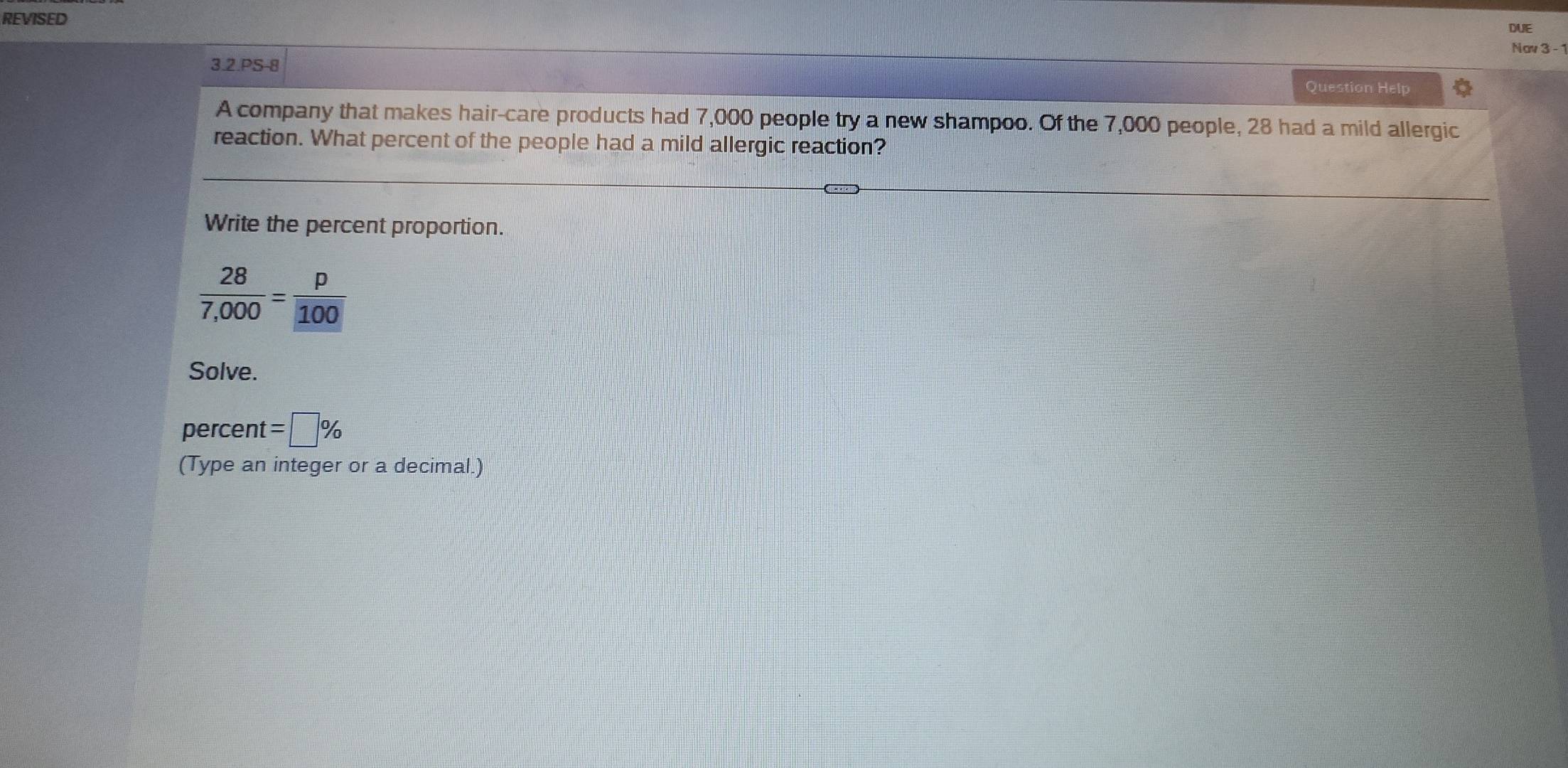 REVISED 
DUE 
Nav 3 -1 
3.2.PS-8 
Question Help 
A company that makes hair-care products had 7,000 people try a new shampoo. Of the 7,000 people, 28 had a mild allergic 
reaction. What percent of the people had a mild allergic reaction? 
Write the percent proportion.
 28/7,000 = p/100 
Solve. 
percent =□ %
(Type an integer or a decimal.)